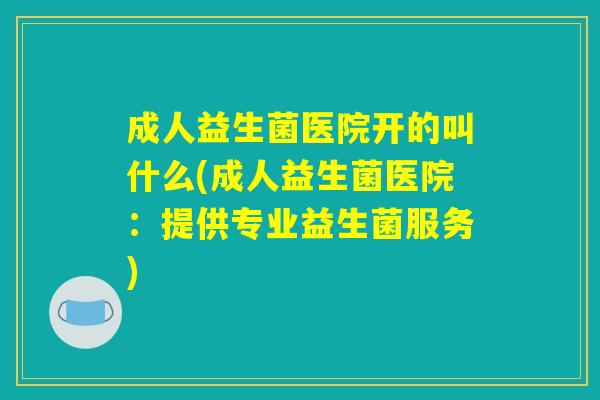 成人益生菌医院开的叫什么(成人益生菌医院：提供专业益生菌服务)