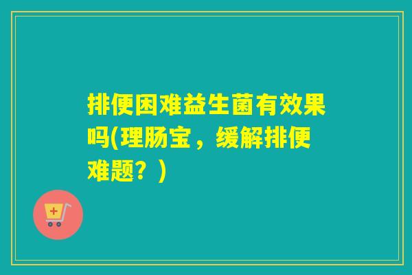 排便困难益生菌有效果吗(理肠宝，缓解排便难题？)
