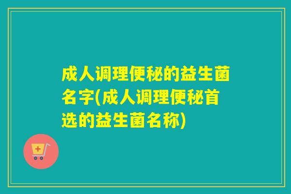 成人调理便秘的益生菌名字(成人调理便秘首选的益生菌名称)