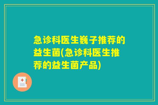 急诊科医生巍子推荐的益生菌(急诊科医生推荐的益生菌产品)