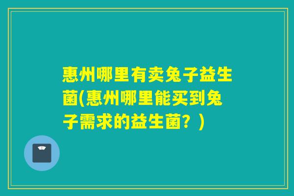 惠州哪里有卖兔子益生菌(惠州哪里能买到兔子需求的益生菌？)