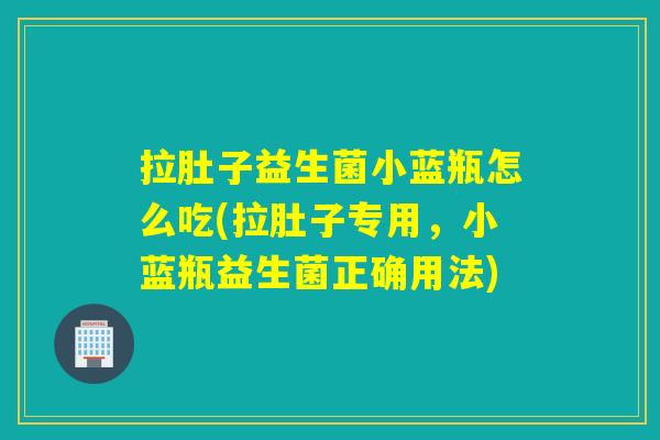 拉肚子益生菌小蓝瓶怎么吃(拉肚子专用，小蓝瓶益生菌正确用法)