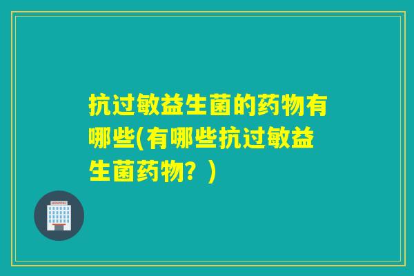 抗过敏益生菌的药物有哪些(有哪些抗过敏益生菌药物？)