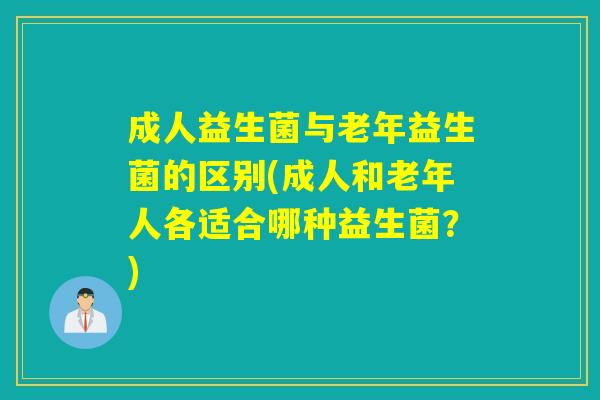 成人益生菌与老年益生菌的区别(成人和老年人各适合哪种益生菌？)