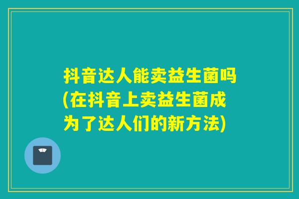 抖音达人能卖益生菌吗(在抖音上卖益生菌成为了达人们的新方法)