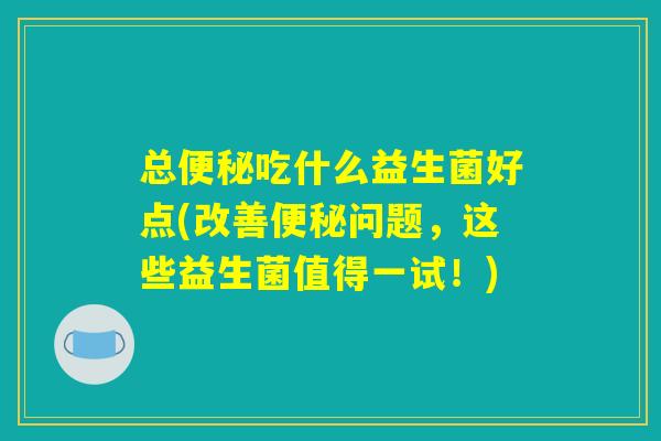 总便秘吃什么益生菌好点(改善便秘问题，这些益生菌值得一试！)