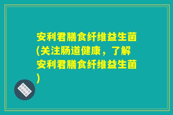 安利君膳食纤维益生菌(关注肠道健康，了解安利君膳食纤维益生菌)