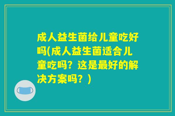 成人益生菌给儿童吃好吗(成人益生菌适合儿童吃吗？这是最好的解决方案吗？)