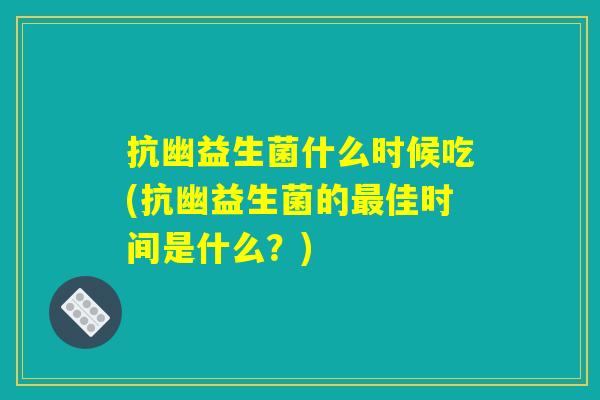 抗幽益生菌什么时候吃(抗幽益生菌的最佳时间是什么？)