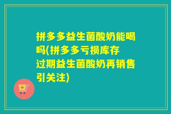 拼多多益生菌酸奶能喝吗(拼多多亏损库存 过期益生菌酸奶再销售引关注)