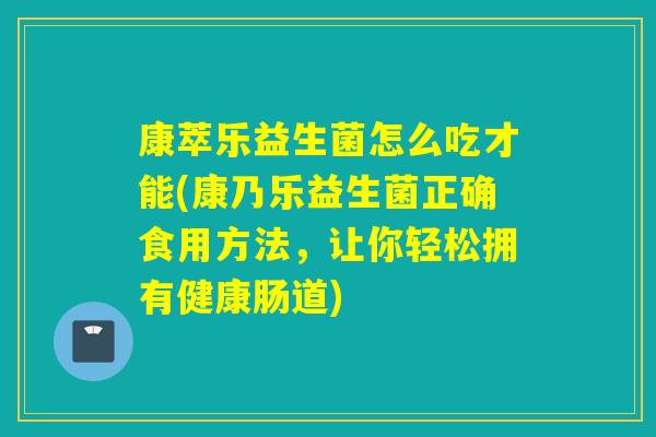 康萃乐益生菌怎么吃才能(康乃乐益生菌正确食用方法，让你轻松拥有健康肠道)