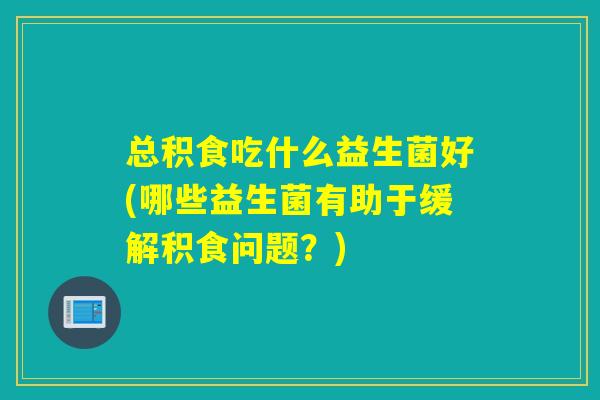 总积食吃什么益生菌好(哪些益生菌有助于缓解积食问题？)