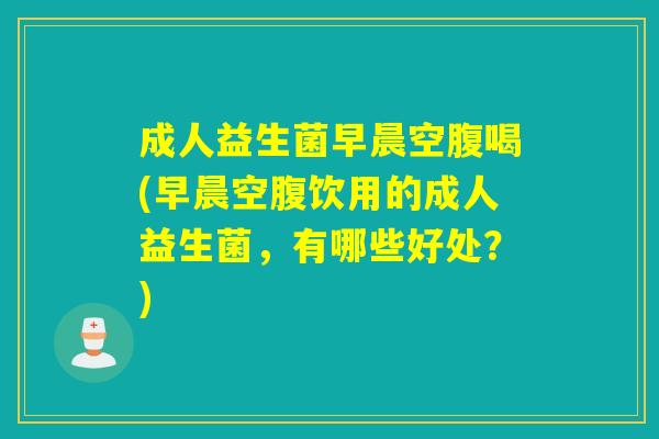 成人益生菌早晨空腹喝(早晨空腹饮用的成人益生菌，有哪些好处？)