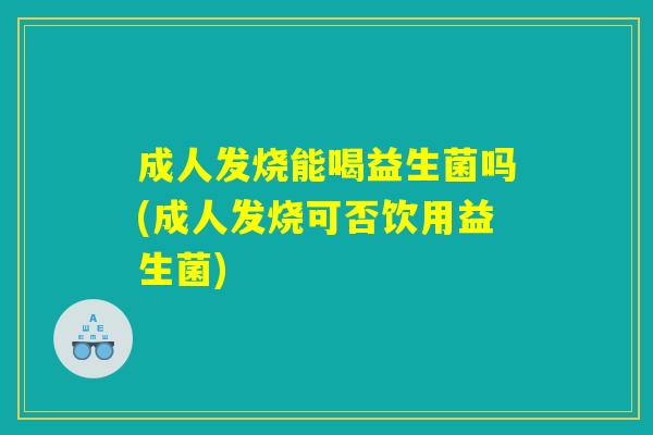 成人发烧能喝益生菌吗(成人发烧可否饮用益生菌)