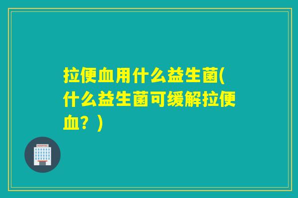 拉便血用什么益生菌(什么益生菌可缓解拉便血？)