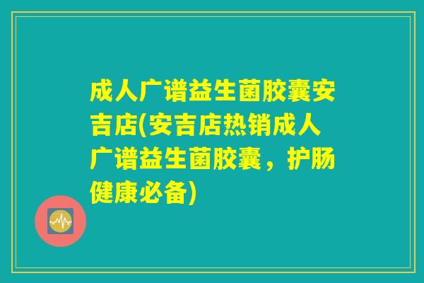 成人广谱益生菌胶囊安吉店(安吉店热销成人广谱益生菌胶囊，护肠健康必备)