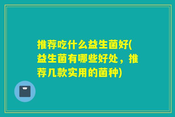 推荐吃什么益生菌好(益生菌有哪些好处,推荐几款实用的菌种) 推荐吃什么益生菌好(益生菌有哪些好处,推荐几款实用的菌种)