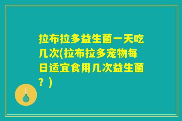 拉布拉多益生菌一天吃几次(拉布拉多宠物每日适宜食用几次益生菌？)