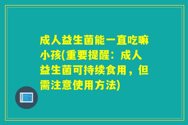 成人益生菌能一直吃嘛小孩(重要提醒：成人益生菌可持续食用，但需注意使用方法)