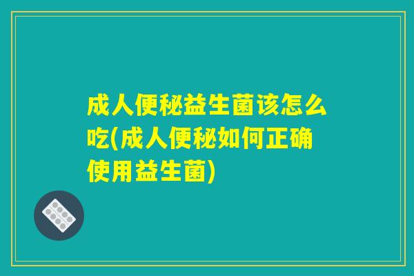 成人便秘益生菌该怎么吃(成人便秘如何正确使用益生菌)