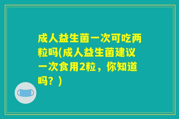 成人益生菌一次可吃两粒吗(成人益生菌建议一次食用2粒，你知道吗？)