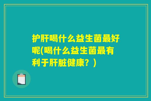 护肝喝什么益生菌最好呢(喝什么益生菌最有利于肝脏健康？)