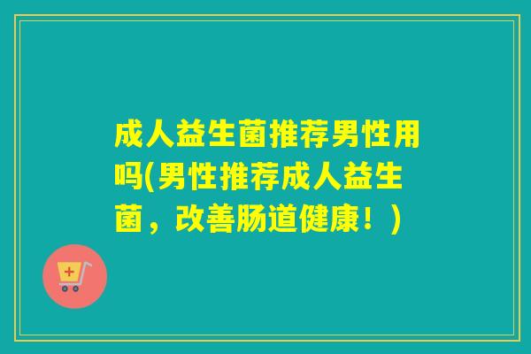 成人益生菌推荐男性用吗(男性推荐成人益生菌,改善肠道健康!) 成人益生菌推荐男性用吗(男性推荐成人益生菌,改善肠道健康!)