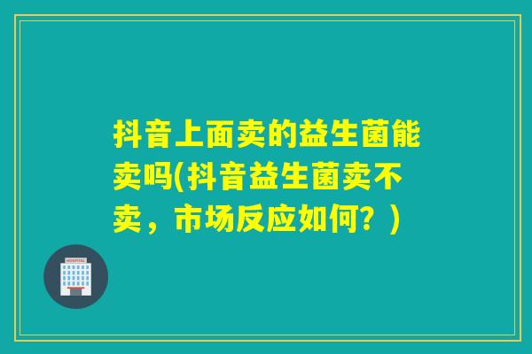 抖音上面卖的益生菌能卖吗(抖音益生菌卖不卖，市场反应如何？)