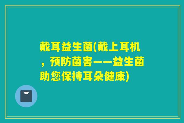 戴耳益生菌(戴上耳机,菌害——益生菌助您保持耳朵健康) 戴耳益生菌(戴上耳机,菌害——益生菌助您保持耳朵健康)