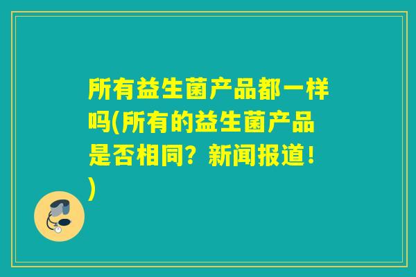 所有益生菌产品都一样吗(所有的益生菌产品是否相同？新闻报道！)