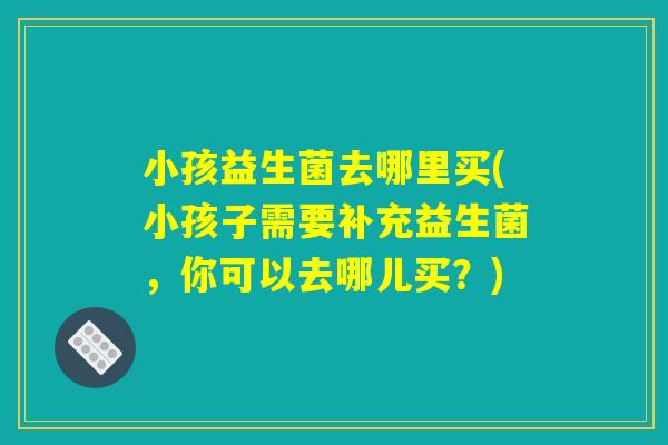 小孩益生菌去哪里买(小孩子需要补充益生菌，你可以去哪儿买？)