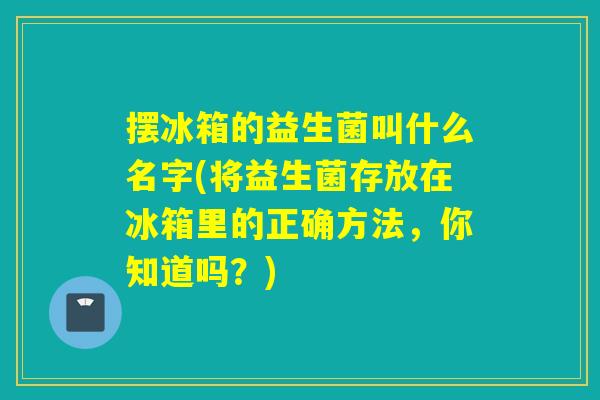 摆冰箱的益生菌叫什么名字(将益生菌存放在冰箱里的正确方法，你知道吗？)