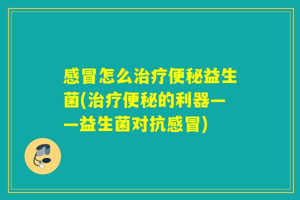 感冒怎么治疗便秘益生菌(治疗便秘的利器——益生菌对抗感冒)