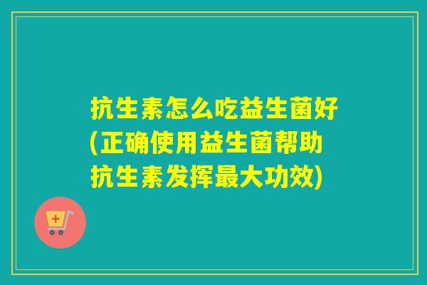 抗生素怎么吃益生菌好(正确使用益生菌帮助抗生素发挥最大功效)