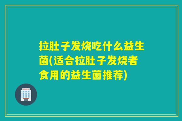 拉肚子发烧吃什么益生菌(适合拉肚子发烧者食用的益生菌推荐)
