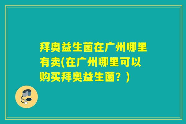 拜奥益生菌在广州哪里有卖(在广州哪里可以购买拜奥益生菌？)