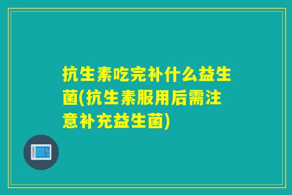 抗生素吃完补什么益生菌(抗生素服用后需注意补充益生菌)