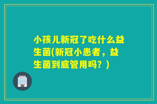 小孩儿新冠了吃什么益生菌(新冠小患者，益生菌到底管用吗？)