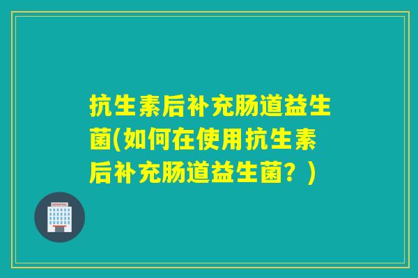 抗生素后补充肠道益生菌(如何在使用抗生素后补充肠道益生菌？)