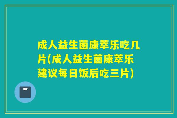 成人益生菌康萃乐吃几片(成人益生菌康萃乐建议每日饭后吃三片)