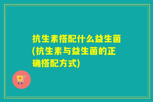 抗生素搭配什么益生菌(抗生素与益生菌的正确搭配方式)