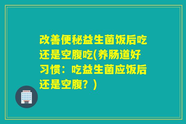 改善便秘益生菌饭后吃还是空腹吃(养肠道好习惯：吃益生菌应饭后还是空腹？)