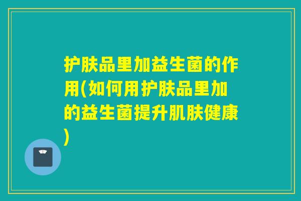 护肤品里加益生菌的作用(如何用护肤品里加的益生菌提升肌肤健康)