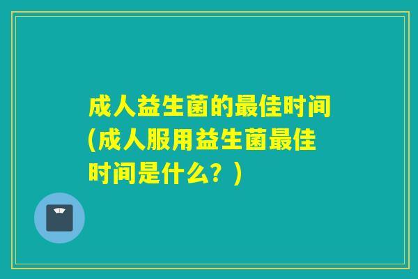 成人益生菌的最佳时间(成人服用益生菌最佳时间是什么？)