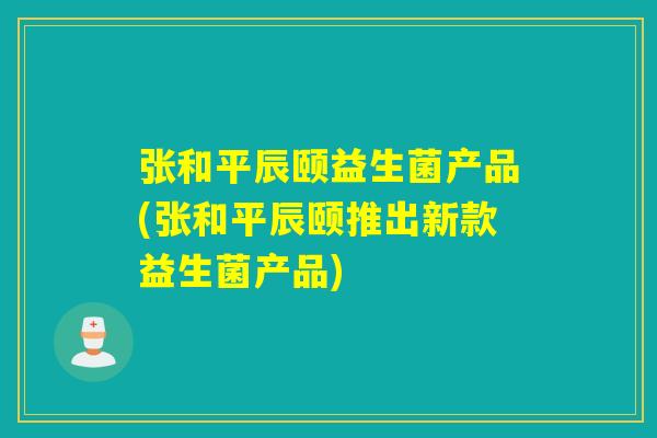 张和平辰颐益生菌产品(张和平辰颐推出新款益生菌产品)