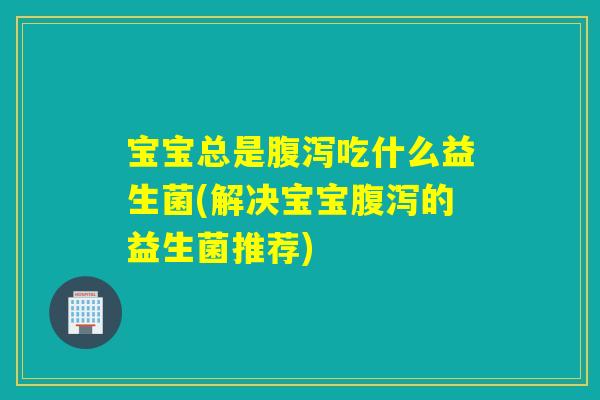 宝宝总是腹泻吃什么益生菌(解决宝宝腹泻的益生菌推荐)