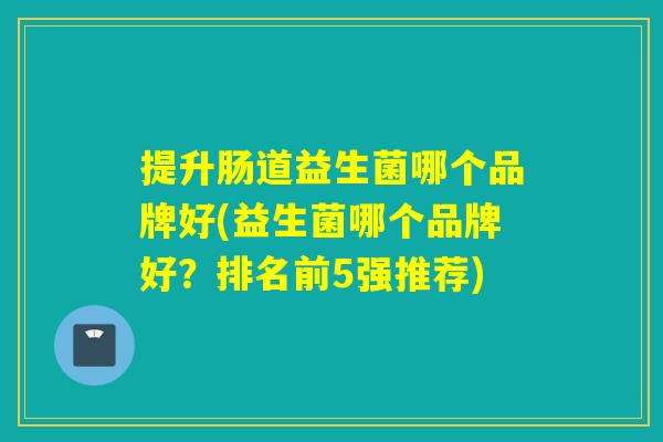 提升肠道益生菌哪个品牌好(益生菌哪个品牌好?排名前5强推荐) 提升肠道益生菌哪个品牌好(益生菌哪个品牌好?排名前5强推荐)