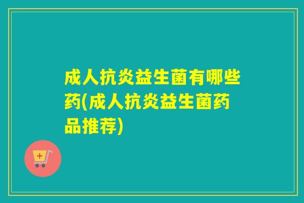 成人抗炎益生菌有哪些药(成人抗炎益生菌药品推荐)