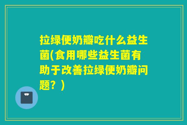 拉绿便奶瓣吃什么益生菌(食用哪些益生菌有助于改善拉绿便奶瓣问题？)