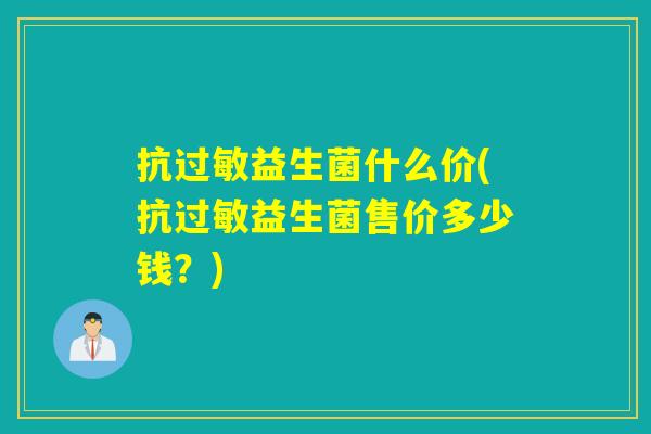 抗益生菌什么价(抗益生菌售价多少钱?) 抗益生菌什么价(抗益生菌售价多少钱?)